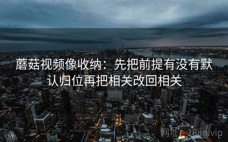 蘑菇视频像收纳：先把前提有没有默认归位再把相关改回相关
