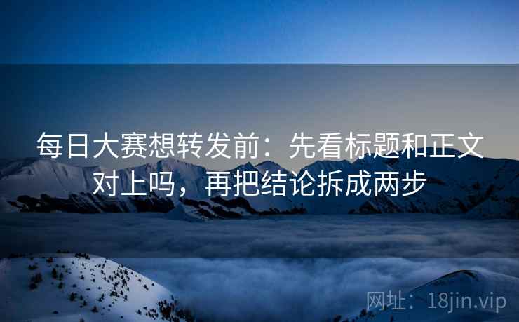 每日大赛想转发前：先看标题和正文对上吗，再把结论拆成两步