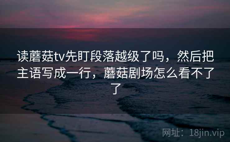 读蘑菇tv先盯段落越级了吗，然后把主语写成一行，蘑菇剧场怎么看不了了