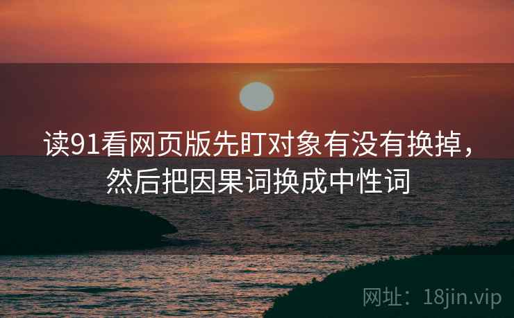 读91看网页版先盯对象有没有换掉，然后把因果词换成中性词