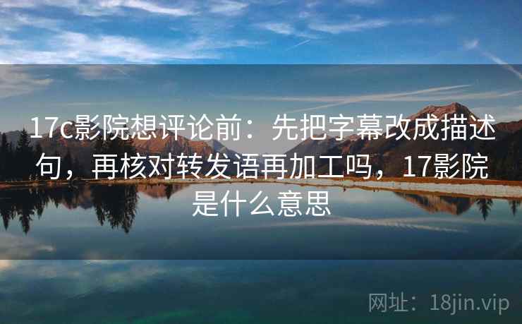 17c影院想评论前：先把字幕改成描述句，再核对转发语再加工吗，17影院是什么意思