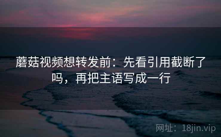 蘑菇视频想转发前：先看引用截断了吗，再把主语写成一行