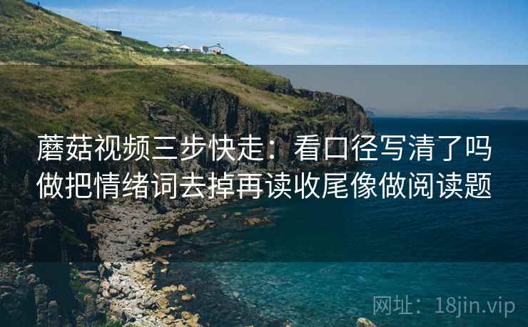蘑菇视频三步快走：看口径写清了吗做把情绪词去掉再读收尾像做阅读题