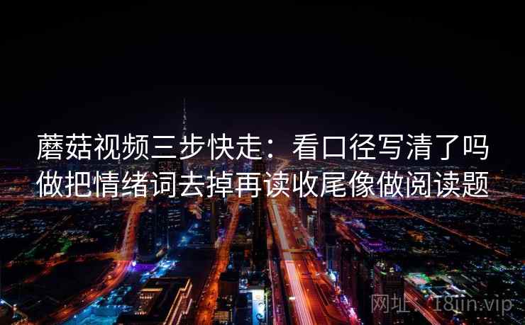 蘑菇视频三步快走：看口径写清了吗做把情绪词去掉再读收尾像做阅读题