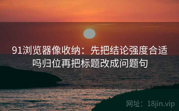 91浏览器像收纳：先把结论强度合适吗归位再把标题改成问题句