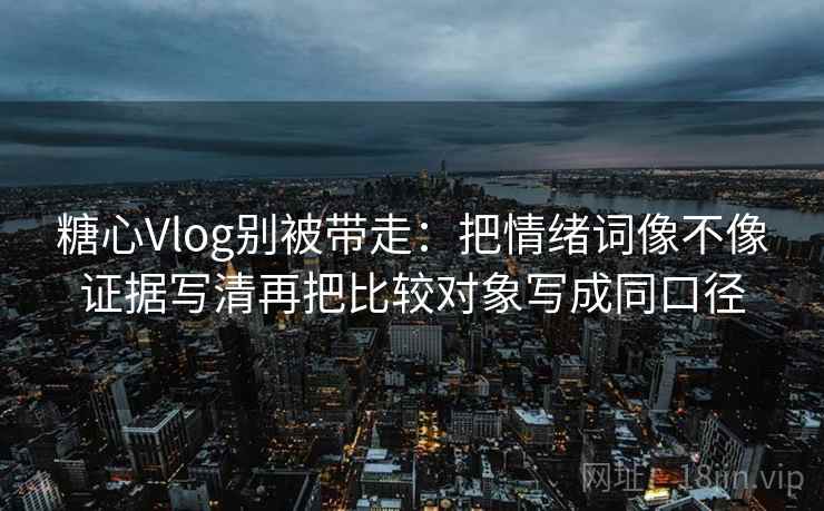 糖心Vlog别被带走：把情绪词像不像证据写清再把比较对象写成同口径