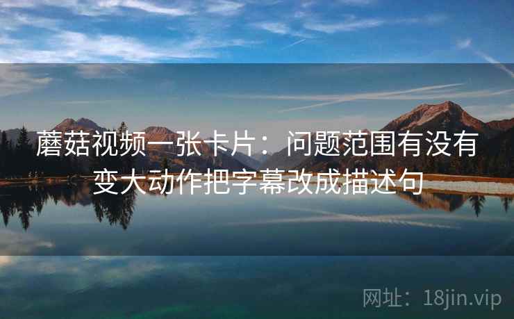 蘑菇视频一张卡片：问题范围有没有变大动作把字幕改成描述句
