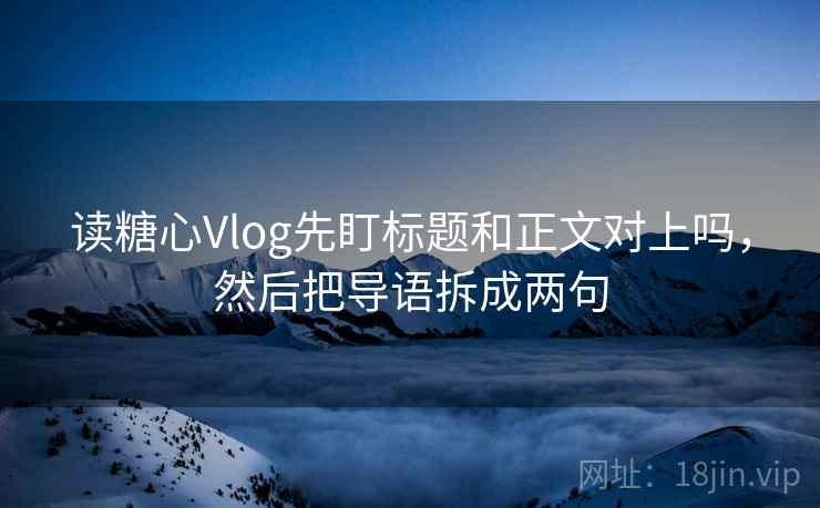 读糖心Vlog先盯标题和正文对上吗，然后把导语拆成两句
