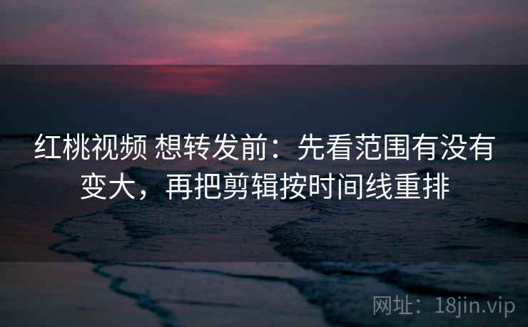 红桃视频 想转发前：先看范围有没有变大，再把剪辑按时间线重排